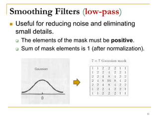 Smoothing Filters (low-pass)
 Useful for reducing noise and eliminating
small details.
 The elements of the mask must be positive.
 Sum of mask elements is 1 (after normalization).
Gaussian
11
 