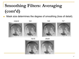 Smoothing Filters: Averaging
(cont’d)
 Mask size determines the degree of smoothing (loss of detail).
3x3 5x5 7x7
15x15 25x25
original
17
 