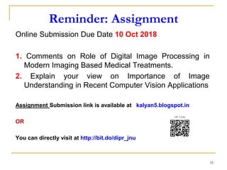 Reminder: Assignment
Online Submission Due Date 10 Oct 2018
1. Comments on Role of Digital Image Processing in
Modern Imaging Based Medical Treatments.
2. Explain your view on Importance of Image
Understanding in Recent Computer Vision Applications
Assignment Submission link is available at kalyan5.blogspot.in
OR
You can directly visit at http://bit.do/dipr_jnu
35
 