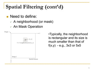 Spatial Filtering (cont’d)
 Need to define:
 A neighborhood (or mask)
 An Mask Operation
•Typically, the neighborhood
is rectangular and its size is
much smaller than that of
f(x,y) - e.g., 3x3 or 5x5
5
 