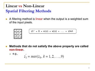 Linear vs Non-Linear
Spatial Filtering Methods
 A filtering method is linear when the output is a weighted sum
of the input pixels.
 Methods that do not satisfy the above property are called
non-linear.
 e.g.,
9
 