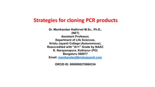 Strategies for cloning PCR products
Dr. Manikandan Kathirvel M.Sc., Ph.D.,
(NET)
Assistant Professor,
Department of Life Sciences,
Kristu Jayanti College (Autonomous),
Reaccredited with "A++" Grade by NAAC
K. Narayanapura, Kothanur (PO)
Bengaluru 560077
Email: manikandan@kristujayanti.com
ORCID ID: 0000000270066334
 