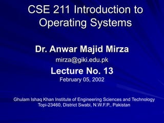 CSE 211 Introduction to
Operating Systems
Dr. Anwar Majid Mirza
mirza@giki.edu.pk
Lecture No. 13
February 05, 2002
Ghulam Ishaq Khan Institute of Engineering Sciences and Technology
Topi-23460, District Swabi, N.W.F.P., Pakistan
 