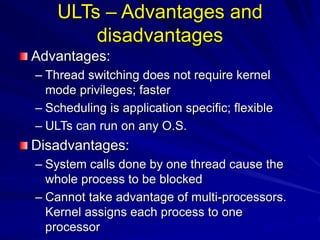 ULTs – Advantages and
disadvantages
Advantages:
– Thread switching does not require kernel
mode privileges; faster
– Scheduling is application specific; flexible
– ULTs can run on any O.S.
Disadvantages:
– System calls done by one thread cause the
whole process to be blocked
– Cannot take advantage of multi-processors.
Kernel assigns each process to one
processor
 