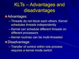 KLTs – Advantages and
disadvantages
Advantages:
– Threads do not block each others. Kernel
schedules threads independently
– Kernel can schedule different threads on
different processors
– Kernel routines can be multi-threaded
Disadvantage:
– Transfer of control within one process
requires a kernel mode switch
 