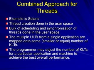 Combined Approach for
Threads
Example is Solaris
Thread creation done in the user space
Bulk of scheduling and synchronization of
threads done in the user space
The multiple ULTs from a single application are
mapped onto some (smaller or equal) number of
KLTs.
The programmer may adjust the number of KLTs
for a particular application and machine to
achieve the best overall performance.
 