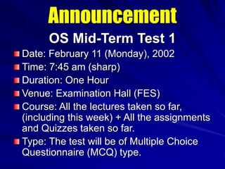 Announcement
OS Mid-Term Test 1
Date: February 11 (Monday), 2002
Time: 7:45 am (sharp)
Duration: One Hour
Venue: Examination Hall (FES)
Course: All the lectures taken so far,
(including this week) + All the assignments
and Quizzes taken so far.
Type: The test will be of Multiple Choice
Questionnaire (MCQ) type.
 