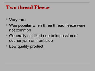 Two thread Fleece







Very rare
Was popular when three thread fleece were
not common
Generally not liked due to impassion of
course yarn on front side
Low quality product

 