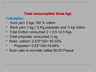 Total consumption three kgs
Calculation:
 front yarn 2 kgs 100 % cotton
 Back yarn 1 kg ( ½ Kg polyester and ½ kg cotton
 Total Cotton consumed 2 + 0.5 =2.5 Kgs
 Total polyester consumed ½ kg
 Ratio: cotton= 2.5/3*100= 83.33%

Polyester= 0.53*100=16.66%
 Such ratio is normally called 80:20 Fleece

 