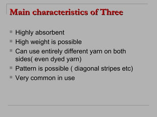 Main characteristics of Three







Highly absorbent
High weight is possible
Can use entirely different yarn on both
sides( even dyed yarn)
Pattern is possible ( diagonal stripes etc)
Very common in use

 