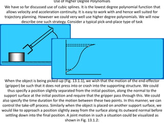 Use of Higher Degree Polynomials
 We have so far discussed use of cubic splines. It is the lowest degree polynomial function that
  allows velocity and acceleration continuity. It is easy to work with and hence well suited for
 trajectory planning. However we could very well use higher degree polynomials. We will now
            describe one such strategy. Consider a typical pick-and-place type of task




 When the object is being picked-up (Fig. 13.1.1), we wish that the motion of the end-effector
  (gripper) be such that it does not press into or crash into the supporting structure. We could
   thus specify a position slightly separated from the initial position, along the normal to the
 support surface at the initial position and require that the gripper pass through this. We could
also specify the time duration for the motion between these two points. In this manner, we can
control the take-off process. Similarly when the object is placed on another support surface, we
would like to approach a position slightly away from the surface along its outward normal before
  settling down into the final position. A joint motion in such a situation could be visualized as
                                        shown in Fig. 13.1.2:
 