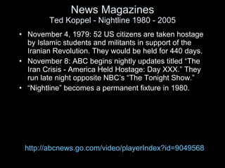 News Magazines Ted Koppel - Nightline 1980 - 2005 <ul><li>November 4, 1979: 52 US citizens are taken hostage by Islamic st...
