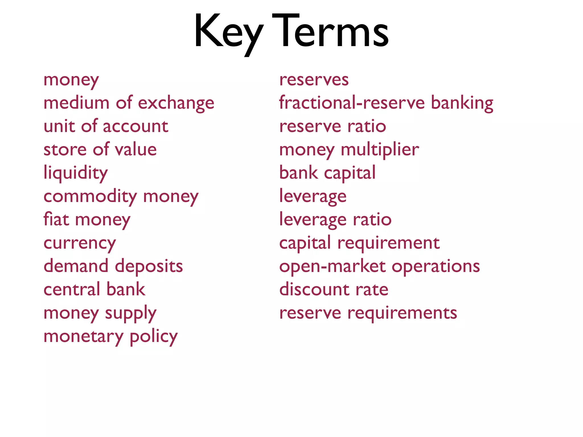 Key Terms
money
medium of exchange
unit of account
store of value
liquidity
commodity money
ﬁat money
currency
demand deposits
central bank
money supply
monetary policy
reserves
fractional-reserve banking
reserve ratio
money multiplier
bank capital
leverage
leverage ratio
capital requirement
open-market operations
discount rate
reserve requirements
 