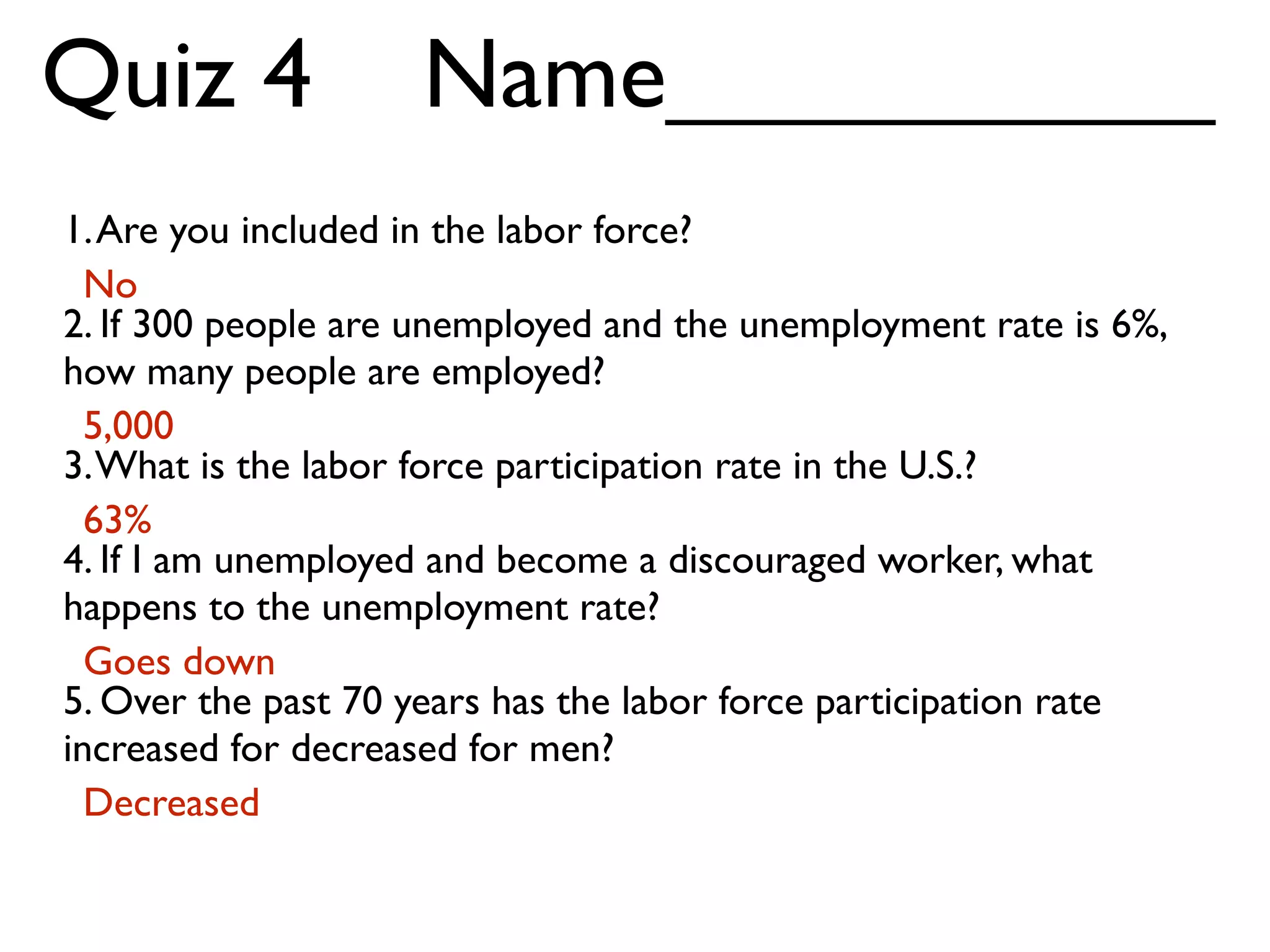 1.Are you included in the labor force?
2. If 300 people are unemployed and the unemployment rate is 6%,
how many people are employed?
3.What is the labor force participation rate in the U.S.?
4. If I am unemployed and become a discouraged worker, what
happens to the unemployment rate?
5. Over the past 70 years has the labor force participation rate
increased for decreased for men?
Quiz 4 Name__________
No
5,000
63%
Goes down
Decreased
 