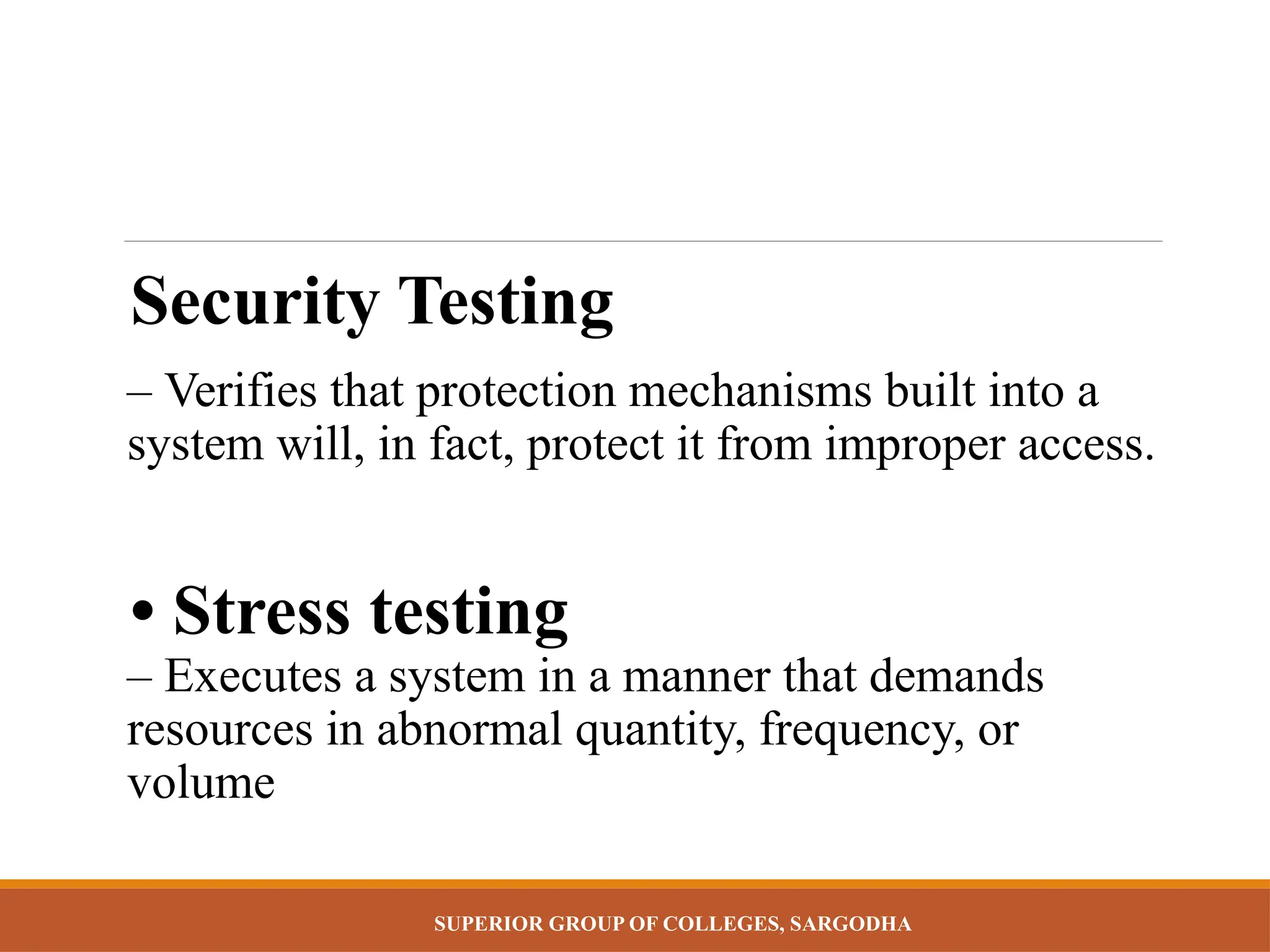 SUPERIOR GROUP OF COLLEGES, SARGODHA
Security Testing
– Verifies that protection mechanisms built into a
system will, in fact, protect it from improper access.
• Stress testing
– Executes a system in a manner that demands
resources in abnormal quantity, frequency, or
volume
 
