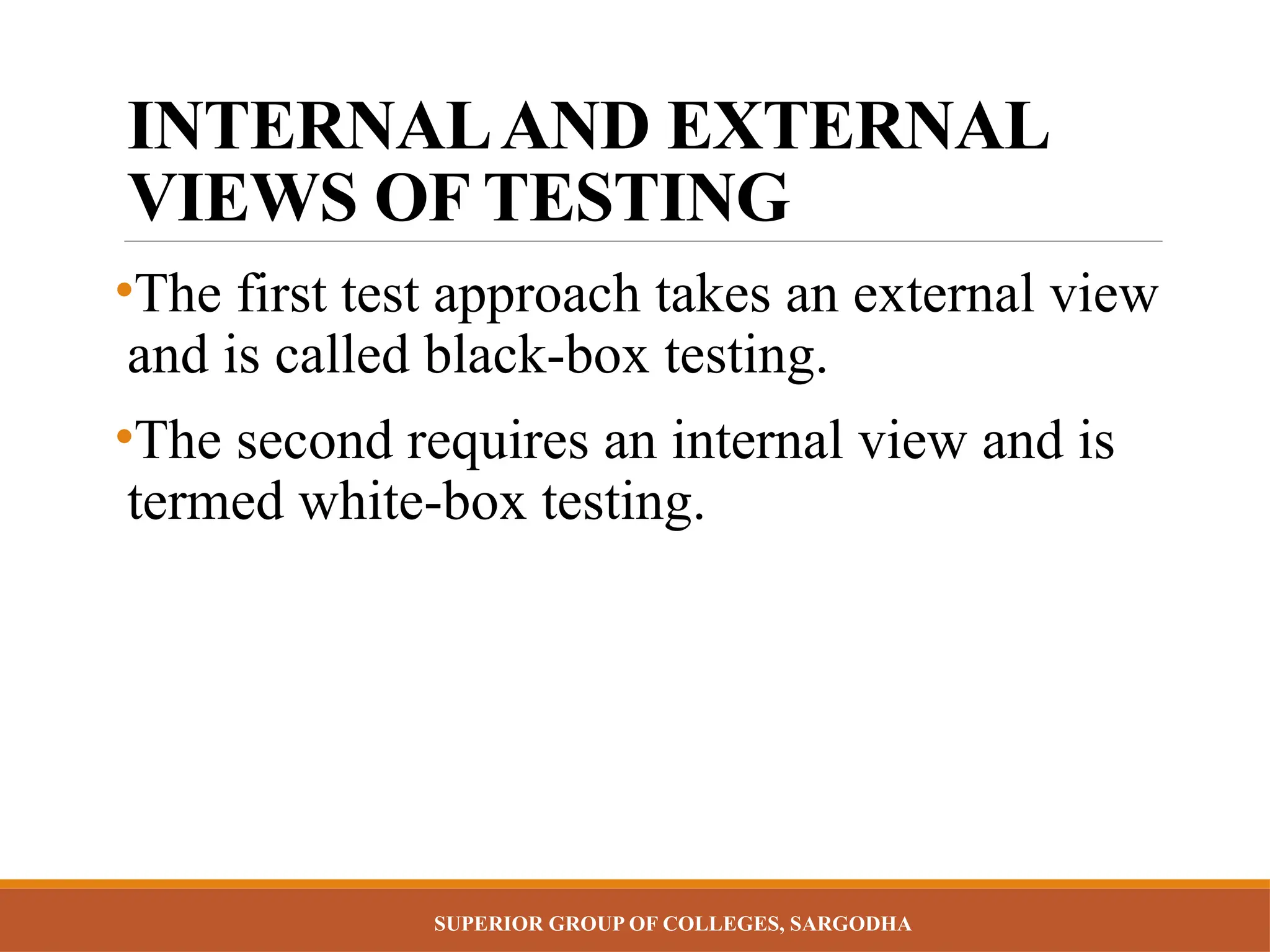 SUPERIOR GROUP OF COLLEGES, SARGODHA
INTERNALAND EXTERNAL
VIEWS OF TESTING
•The first test approach takes an external view
and is called black-box testing.
•The second requires an internal view and is
termed white-box testing.
 
