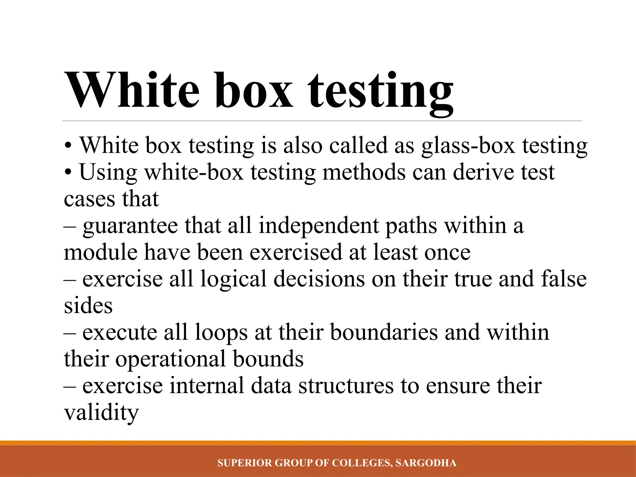 SUPERIOR GROUP OF COLLEGES, SARGODHA
White box testing
• White box testing is also called as glass-box testing
• Using white-box testing methods can derive test
cases that
– guarantee that all independent paths within a
module have been exercised at least once
– exercise all logical decisions on their true and false
sides
– execute all loops at their boundaries and within
their operational bounds
– exercise internal data structures to ensure their
validity
 