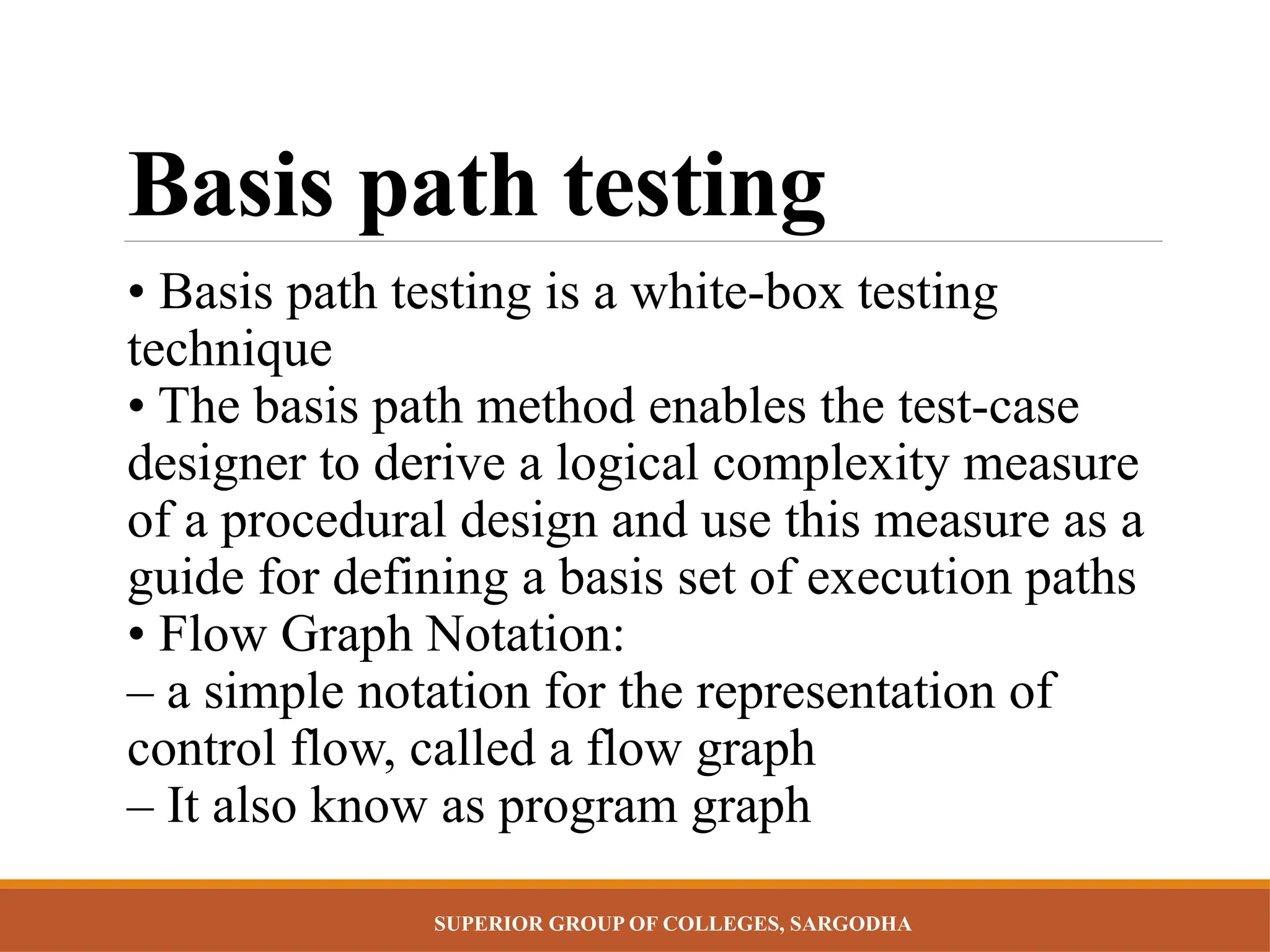 SUPERIOR GROUP OF COLLEGES, SARGODHA
Basis path testing
• Basis path testing is a white-box testing
technique
• The basis path method enables the test-case
designer to derive a logical complexity measure
of a procedural design and use this measure as a
guide for defining a basis set of execution paths
• Flow Graph Notation:
– a simple notation for the representation of
control flow, called a flow graph
– It also know as program graph
 