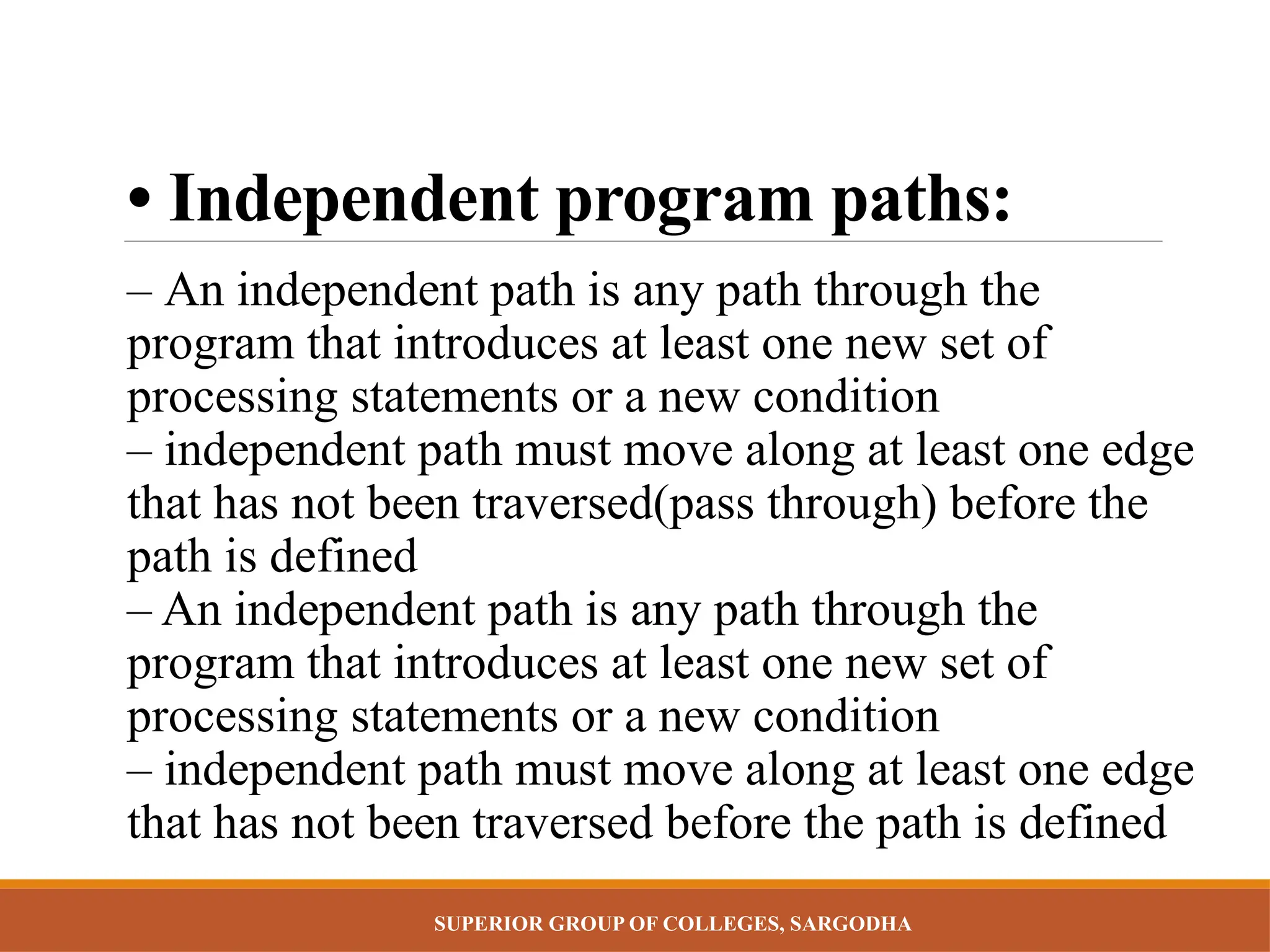 SUPERIOR GROUP OF COLLEGES, SARGODHA
• Independent program paths:
– An independent path is any path through the
program that introduces at least one new set of
processing statements or a new condition
– independent path must move along at least one edge
that has not been traversed(pass through) before the
path is defined
– An independent path is any path through the
program that introduces at least one new set of
processing statements or a new condition
– independent path must move along at least one edge
that has not been traversed before the path is defined
 