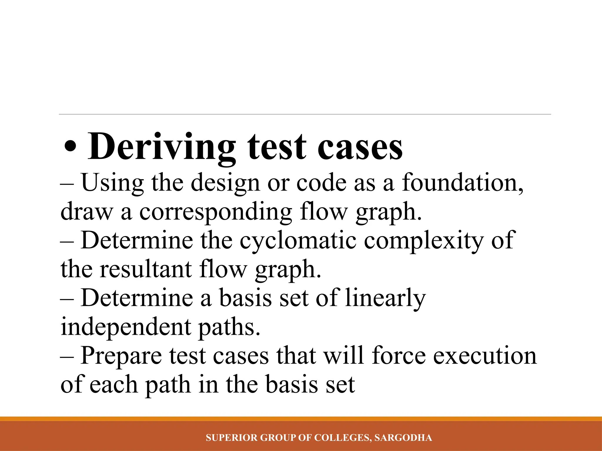 SUPERIOR GROUP OF COLLEGES, SARGODHA
• Deriving test cases
– Using the design or code as a foundation,
draw a corresponding flow graph.
– Determine the cyclomatic complexity of
the resultant flow graph.
– Determine a basis set of linearly
independent paths.
– Prepare test cases that will force execution
of each path in the basis set
 