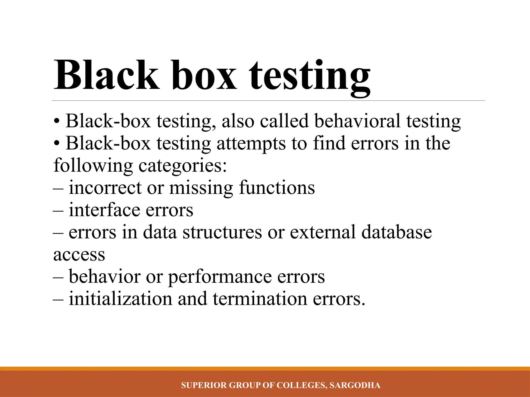 SUPERIOR GROUP OF COLLEGES, SARGODHA
Black box testing
• Black-box testing, also called behavioral testing
• Black-box testing attempts to find errors in the
following categories:
– incorrect or missing functions
– interface errors
– errors in data structures or external database
access
– behavior or performance errors
– initialization and termination errors.
 