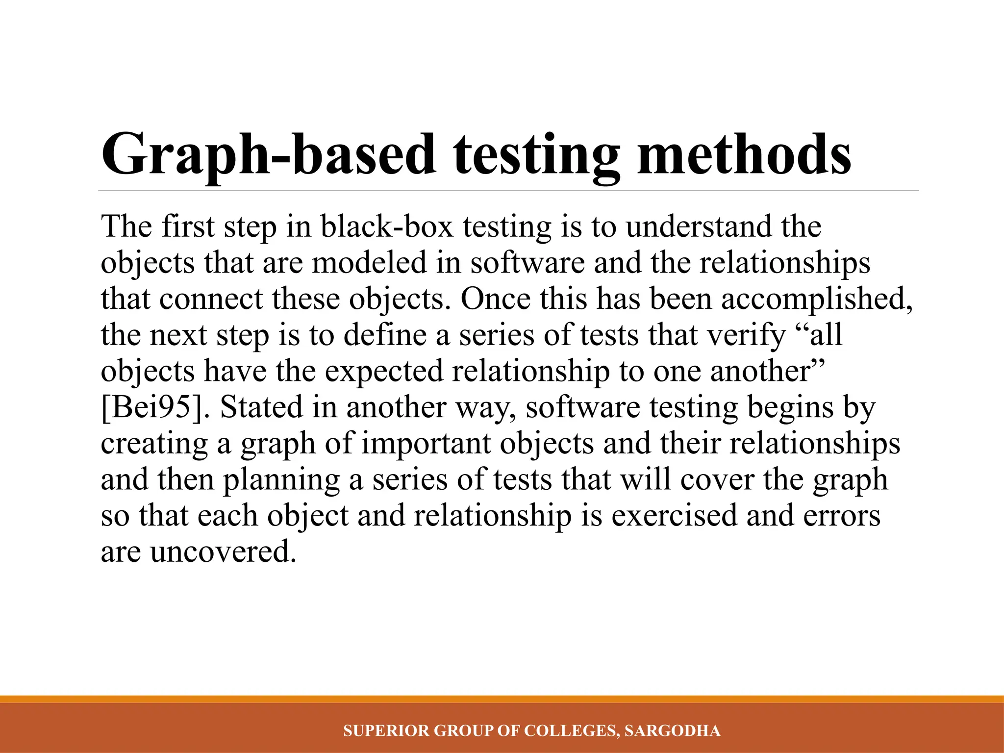 SUPERIOR GROUP OF COLLEGES, SARGODHA
Graph-based testing methods
The first step in black-box testing is to understand the
objects that are modeled in software and the relationships
that connect these objects. Once this has been accomplished,
the next step is to define a series of tests that verify “all
objects have the expected relationship to one another”
[Bei95]. Stated in another way, software testing begins by
creating a graph of important objects and their relationships
and then planning a series of tests that will cover the graph
so that each object and relationship is exercised and errors
are uncovered.
 