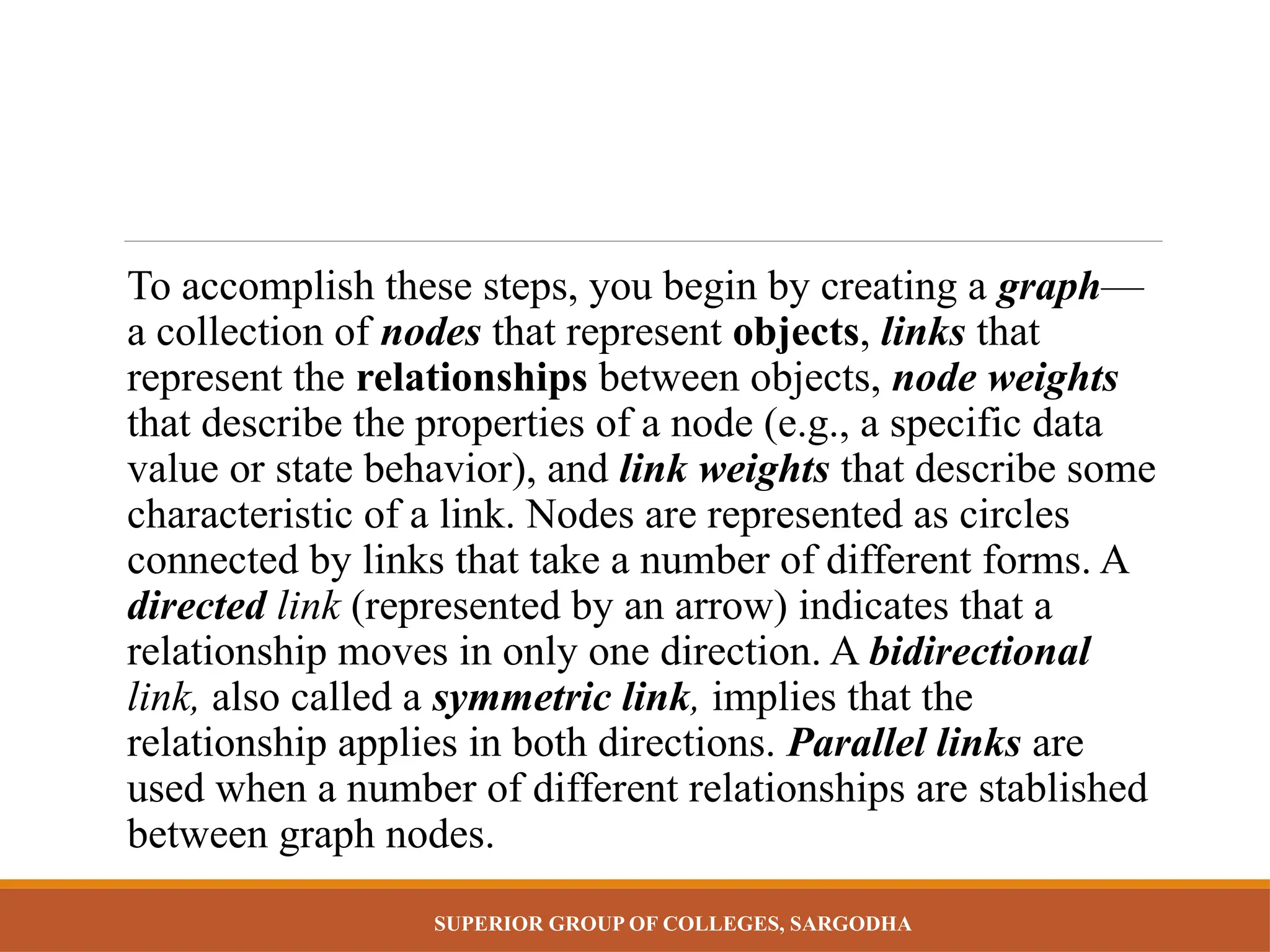 SUPERIOR GROUP OF COLLEGES, SARGODHA
To accomplish these steps, you begin by creating a graph—
a collection of nodes that represent objects, links that
represent the relationships between objects, node weights
that describe the properties of a node (e.g., a specific data
value or state behavior), and link weights that describe some
characteristic of a link. Nodes are represented as circles
connected by links that take a number of different forms. A
directed link (represented by an arrow) indicates that a
relationship moves in only one direction. A bidirectional
link, also called a symmetric link, implies that the
relationship applies in both directions. Parallel links are
used when a number of different relationships are stablished
between graph nodes.
 