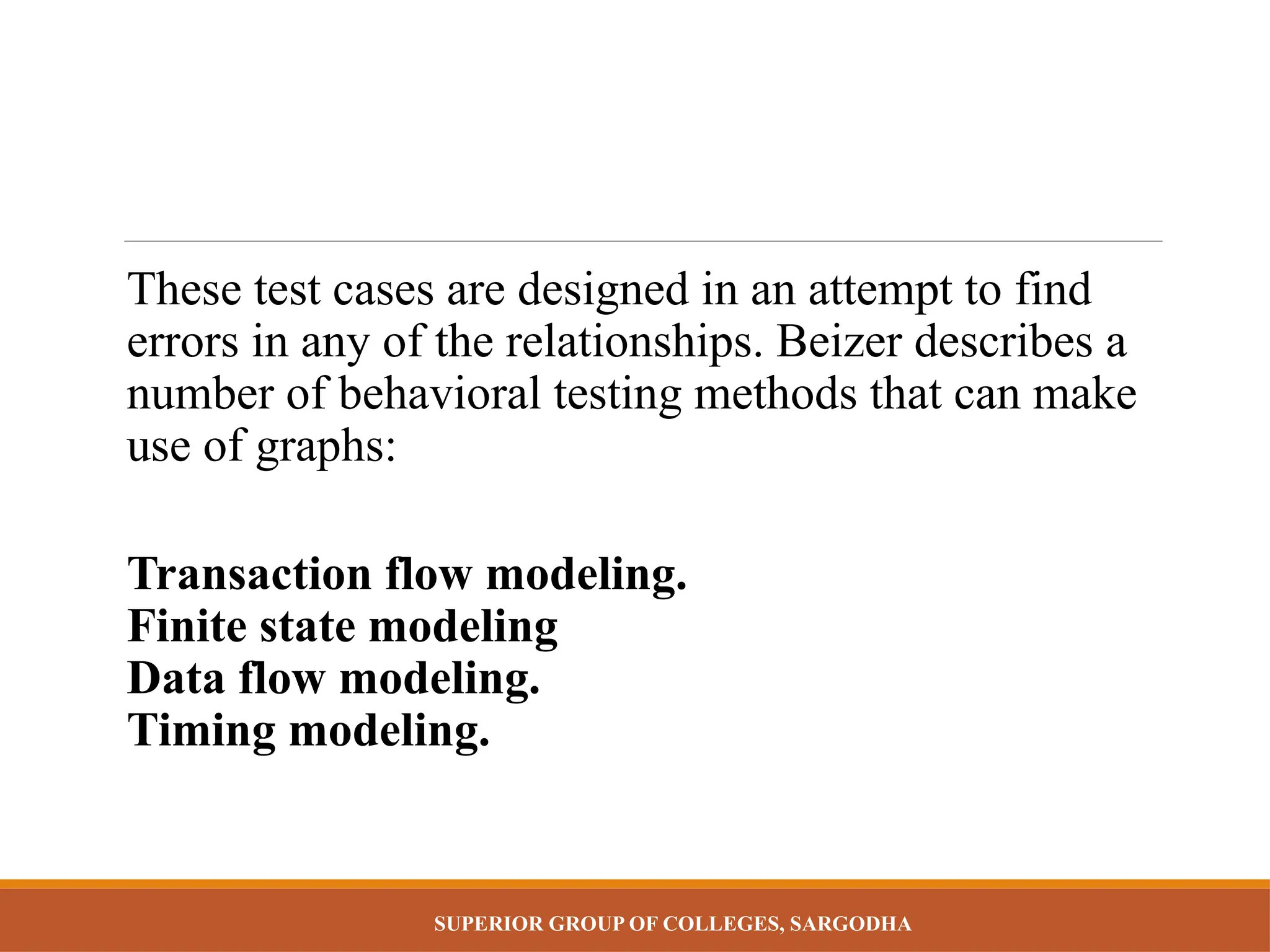 SUPERIOR GROUP OF COLLEGES, SARGODHA
These test cases are designed in an attempt to find
errors in any of the relationships. Beizer describes a
number of behavioral testing methods that can make
use of graphs:
Transaction flow modeling.
Finite state modeling
Data flow modeling.
Timing modeling.
 