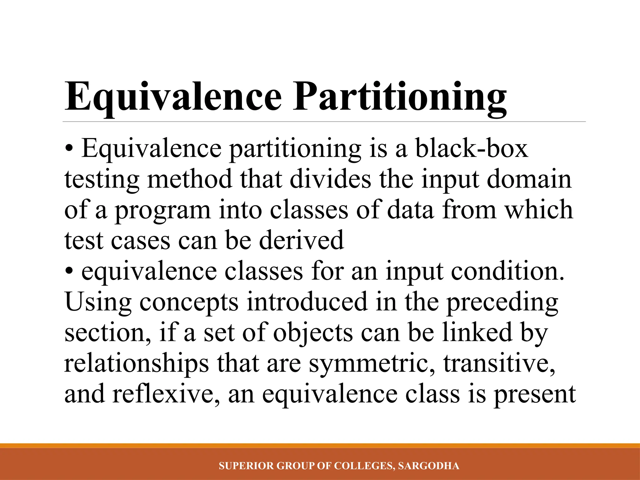 SUPERIOR GROUP OF COLLEGES, SARGODHA
Equivalence Partitioning
• Equivalence partitioning is a black-box
testing method that divides the input domain
of a program into classes of data from which
test cases can be derived
• equivalence classes for an input condition.
Using concepts introduced in the preceding
section, if a set of objects can be linked by
relationships that are symmetric, transitive,
and reflexive, an equivalence class is present
 