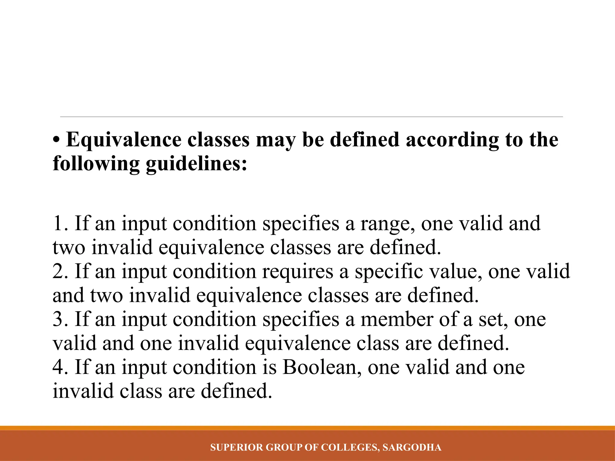 SUPERIOR GROUP OF COLLEGES, SARGODHA
• Equivalence classes may be defined according to the
following guidelines:
1. If an input condition specifies a range, one valid and
two invalid equivalence classes are defined.
2. If an input condition requires a specific value, one valid
and two invalid equivalence classes are defined.
3. If an input condition specifies a member of a set, one
valid and one invalid equivalence class are defined.
4. If an input condition is Boolean, one valid and one
invalid class are defined.
 