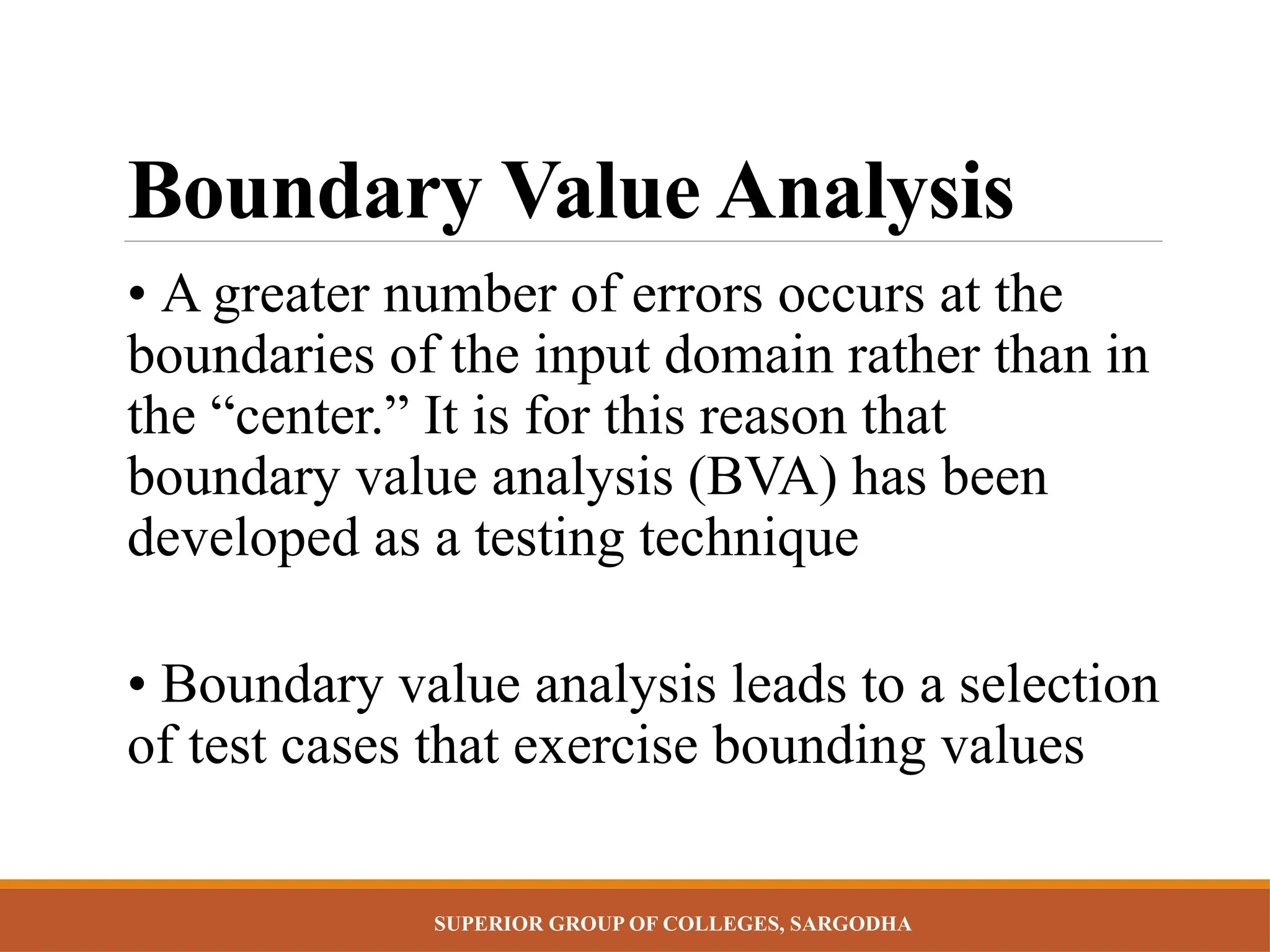 SUPERIOR GROUP OF COLLEGES, SARGODHA
Boundary Value Analysis
• A greater number of errors occurs at the
boundaries of the input domain rather than in
the “center.” It is for this reason that
boundary value analysis (BVA) has been
developed as a testing technique
• Boundary value analysis leads to a selection
of test cases that exercise bounding values
 
