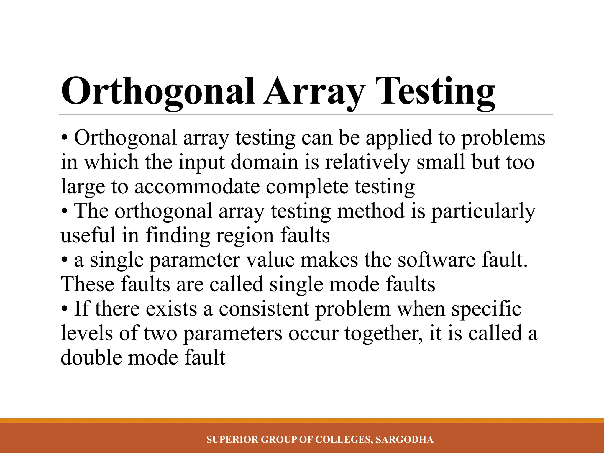 SUPERIOR GROUP OF COLLEGES, SARGODHA
Orthogonal Array Testing
• Orthogonal array testing can be applied to problems
in which the input domain is relatively small but too
large to accommodate complete testing
• The orthogonal array testing method is particularly
useful in finding region faults
• a single parameter value makes the software fault.
These faults are called single mode faults
• If there exists a consistent problem when specific
levels of two parameters occur together, it is called a
double mode fault
 