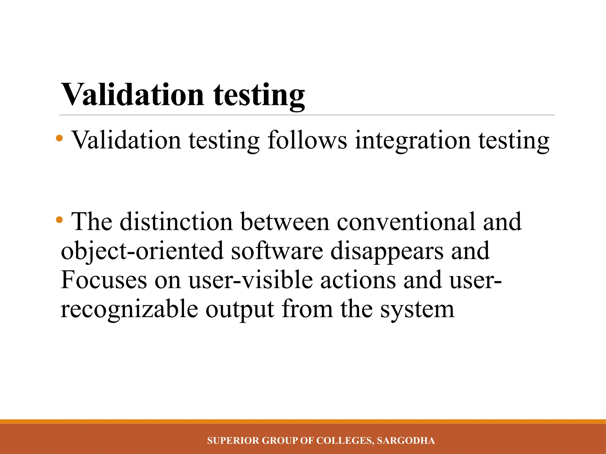 SUPERIOR GROUP OF COLLEGES, SARGODHA
Validation testing
• Validation testing follows integration testing
• The distinction between conventional and
object-oriented software disappears and
Focuses on user-visible actions and user-
recognizable output from the system
 