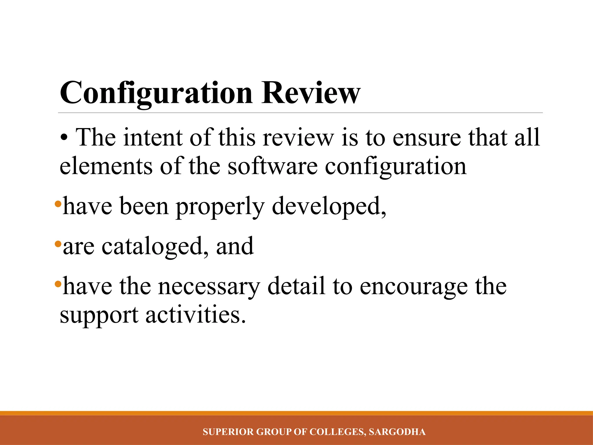SUPERIOR GROUP OF COLLEGES, SARGODHA
Configuration Review
• The intent of this review is to ensure that all
elements of the software configuration
•have been properly developed,
•are cataloged, and
•have the necessary detail to encourage the
support activities.
 