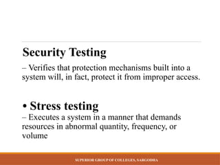 SUPERIOR GROUP OF COLLEGES, SARGODHA
Security Testing
– Verifies that protection mechanisms built into a
system will, in fact, protect it from improper access.
• Stress testing
– Executes a system in a manner that demands
resources in abnormal quantity, frequency, or
volume
 