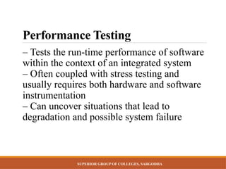 SUPERIOR GROUP OF COLLEGES, SARGODHA
Performance Testing
– Tests the run-time performance of software
within the context of an integrated system
– Often coupled with stress testing and
usually requires both hardware and software
instrumentation
– Can uncover situations that lead to
degradation and possible system failure
 