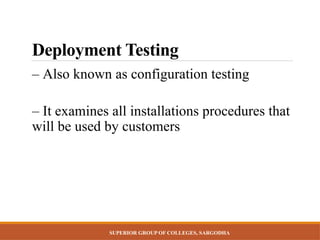 SUPERIOR GROUP OF COLLEGES, SARGODHA
Deployment Testing
– Also known as configuration testing
– It examines all installations procedures that
will be used by customers
 