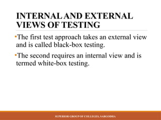 SUPERIOR GROUP OF COLLEGES, SARGODHA
INTERNALAND EXTERNAL
VIEWS OF TESTING
•The first test approach takes an external view
and is called black-box testing.
•The second requires an internal view and is
termed white-box testing.
 