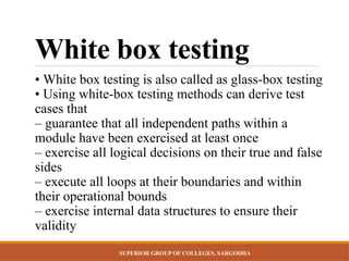 SUPERIOR GROUP OF COLLEGES, SARGODHA
White box testing
• White box testing is also called as glass-box testing
• Using white-box testing methods can derive test
cases that
– guarantee that all independent paths within a
module have been exercised at least once
– exercise all logical decisions on their true and false
sides
– execute all loops at their boundaries and within
their operational bounds
– exercise internal data structures to ensure their
validity
 