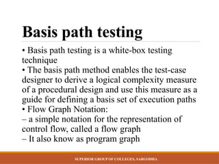 SUPERIOR GROUP OF COLLEGES, SARGODHA
Basis path testing
• Basis path testing is a white-box testing
technique
• The basis path method enables the test-case
designer to derive a logical complexity measure
of a procedural design and use this measure as a
guide for defining a basis set of execution paths
• Flow Graph Notation:
– a simple notation for the representation of
control flow, called a flow graph
– It also know as program graph
 