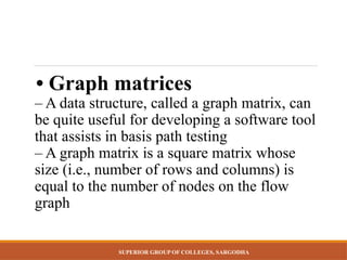 SUPERIOR GROUP OF COLLEGES, SARGODHA
• Graph matrices
– A data structure, called a graph matrix, can
be quite useful for developing a software tool
that assists in basis path testing
– A graph matrix is a square matrix whose
size (i.e., number of rows and columns) is
equal to the number of nodes on the flow
graph
 