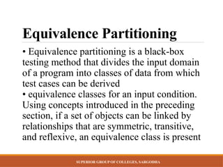 SUPERIOR GROUP OF COLLEGES, SARGODHA
Equivalence Partitioning
• Equivalence partitioning is a black-box
testing method that divides the input domain
of a program into classes of data from which
test cases can be derived
• equivalence classes for an input condition.
Using concepts introduced in the preceding
section, if a set of objects can be linked by
relationships that are symmetric, transitive,
and reflexive, an equivalence class is present
 