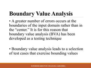 SUPERIOR GROUP OF COLLEGES, SARGODHA
Boundary Value Analysis
• A greater number of errors occurs at the
boundaries of the input domain rather than in
the “center.” It is for this reason that
boundary value analysis (BVA) has been
developed as a testing technique
• Boundary value analysis leads to a selection
of test cases that exercise bounding values
 