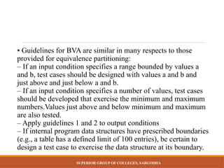 SUPERIOR GROUP OF COLLEGES, SARGODHA
• Guidelines for BVA are similar in many respects to those
provided for equivalence partitioning:
– If an input condition specifies a range bounded by values a
and b, test cases should be designed with values a and b and
just above and just below a and b.
– If an input condition specifies a number of values, test cases
should be developed that exercise the minimum and maximum
numbers.Values just above and below minimum and maximum
are also tested.
– Apply guidelines 1 and 2 to output conditions
– If internal program data structures have prescribed boundaries
(e.g., a table has a defined limit of 100 entries), be certain to
design a test case to exercise the data structure at its boundary.
 