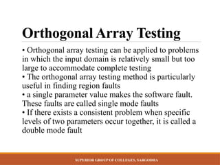 SUPERIOR GROUP OF COLLEGES, SARGODHA
Orthogonal Array Testing
• Orthogonal array testing can be applied to problems
in which the input domain is relatively small but too
large to accommodate complete testing
• The orthogonal array testing method is particularly
useful in finding region faults
• a single parameter value makes the software fault.
These faults are called single mode faults
• If there exists a consistent problem when specific
levels of two parameters occur together, it is called a
double mode fault
 