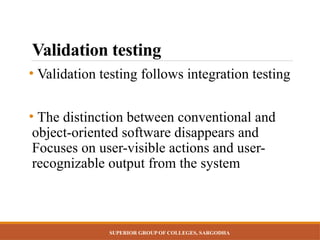 SUPERIOR GROUP OF COLLEGES, SARGODHA
Validation testing
• Validation testing follows integration testing
• The distinction between conventional and
object-oriented software disappears and
Focuses on user-visible actions and user-
recognizable output from the system
 