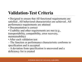 SUPERIOR GROUP OF COLLEGES, SARGODHA
Validation-Test Criteria
• Designed to ensure that All functional requirements are
satisfied , All behavioral characteristics are achieved , All
performance requirements are attained
• Documentation is correct
• Usability and other requirements are met (e.g.,
transportability, compatibility, error recovery,
maintainability)
• After each validation test
– The function or performance characteristic conforms to
specification and is accepted
– A deviation from specification is uncovered and a
deficiency list is created
 