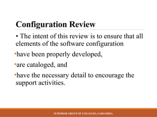SUPERIOR GROUP OF COLLEGES, SARGODHA
Configuration Review
• The intent of this review is to ensure that all
elements of the software configuration
•have been properly developed,
•are cataloged, and
•have the necessary detail to encourage the
support activities.
 