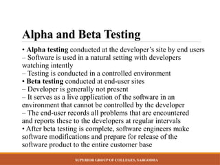 SUPERIOR GROUP OF COLLEGES, SARGODHA
Alpha and Beta Testing
• Alpha testing conducted at the developer’s site by end users
– Software is used in a natural setting with developers
watching intently
– Testing is conducted in a controlled environment
• Beta testing conducted at end-user sites
– Developer is generally not present
– It serves as a live application of the software in an
environment that cannot be controlled by the developer
– The end-user records all problems that are encountered
and reports these to the developers at regular intervals
• After beta testing is complete, software engineers make
software modifications and prepare for release of the
software product to the entire customer base
 