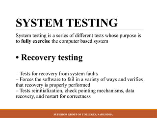 SUPERIOR GROUP OF COLLEGES, SARGODHA
SYSTEM TESTING
System testing is a series of different tests whose purpose is
to fully exercise the computer based system
• Recovery testing
– Tests for recovery from system faults
– Forces the software to fail in a variety of ways and verifies
that recovery is properly performed
– Tests reinitialization, check pointing mechanisms, data
recovery, and restart for correctness
 